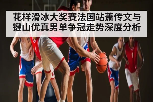 花样滑冰大奖赛法国站萧传文与键山优真男单争冠走势深度分析